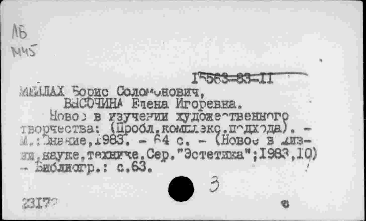 ﻿Ль
1^3=33=11“ <*ШХ "Борис Соломмнович,
ВНСОЧИНА Етена Игоревна.
Ново 2 в изучении художественного творчества: (Пробл.комдлзкс. подхода)• -X: Знание, 1983. - 64 с. - (Новое з низ-?я. науке, технике. Сер, "Эстетдка"; 1983,10) - Ьиблиогр»: с,63.
231Т'